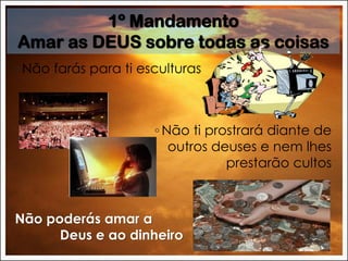 ◦ Não farás para ti esculturas
◦ Não ti prostrará diante de
outros deuses e nem lhes
prestarão cultos
Não poderás amar a
Deus e ao dinheiro
1º Mandamento
Amar as DEUS sobre todas as coisas
 