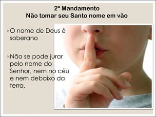 ◦ O nome de Deus é
soberano
◦ Não se pode jurar
pelo nome do
Senhor, nem no céu
e nem debaixo da
terra.
2º Mandamento
Não tomar seu Santo nome em vão
 