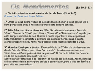 (Ex 20,1-21)
- Os três primeiros mandamentos da Lei de Deus (Dt 6,4-5)
O amor de Deus nos torna felizes
1º Amar a Deus sobre todas as coisas: devemos amar a Deus porque Ele é
bom; porque nos criou e nos ama e porque esta sempre conosco.
2º Não falar seu Santo Nome em Vão: Os hebreus chamaram a Deus de
“Javé”. O nome de “Javé” quer dizer o “Emanuel”, o “Deus conosco”, aquele que
esta sempre pertinho de nos. O nome é muito importante para as pessoas.
Este mandamento completo o primeiro ele da maior força. Deus é Santo.
Merece respeito no seu nome, nas pessoas e nos lugares sagrados a Deus.
3º Guardar Domingos e festas: É a obediência do 7º dia, dia de descanso ou
dia de Sábado. Sábado quer dizer “sétimo dia”. Acostumamos a falar em
“Santificar os Domingos e os dias de guardas”. O texto da Bíblia diz “lembre-
se do dia de sábado para santificá-lo...”
Santificar as festas não é só “assistir” as missas aos domingos. Assim, domingo
e dias santos devem servir para oração e para o lazer, para a vida em família e
para vida em comunidade.
 