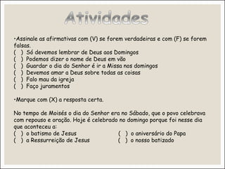 •Assinale as afirmativas com (V) se forem verdadeiras e com (F) se forem
falsas.
( ) Só devemos lembrar de Deus aos Domingos
( ) Podemos dizer o nome de Deus em vão
( ) Guardar o dia do Senhor é ir a Missa nos domingos
( ) Devemos amar a Deus sobre todas as coisas
( ) Falo mau da igreja
( ) Faço juramentos
•Marque com (X) a resposta certa.
No tempo de Moisés o dia do Senhor era no Sábado, que o povo celebrava
com repouso e oração. Hoje é celebrado no domingo porque foi nesse dia
que aconteceu a:
( ) o batismo de Jesus ( ) o aniversário do Papa
( ) a Ressurreição de Jesus ( ) o nosso batizado
 