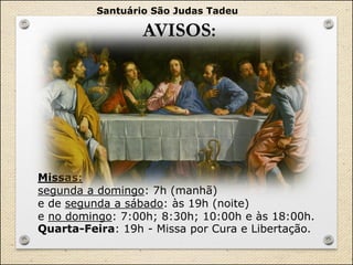 AVISOS:
Santuário São Judas Tadeu
Missas:
segunda a domingo: 7h (manhã)
e de segunda a sábado: às 19h (noite)
e no domingo: 7:00h; 8:30h; 10:00h e às 18:00h.
Quarta-Feira: 19h - Missa por Cura e Libertação.
 