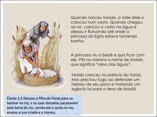 Quando nasceu Moisés, a mãe dele o
colocou num cesto. Quando chegou
ao rio, colocou o cesto na água e
deixou ir flutuando até onde a
princesa do Egito estava tomando
banho.
A princesa viu o bebê e quis ficar com
ele. Pôs no menino o nome de Moisés,
que significa “salvo das águas”.
Moisés cresceu no palácio do Faraó.
Mas precisou fugiu ao defender um
hebreu de seu povo e matando um
egípcio foi para a terra de Madiã.
 