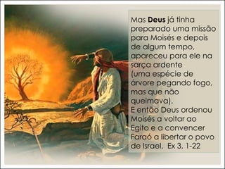 Mas Deus já tinha
preparado uma missão
para Moisés e depois
de algum tempo,
apareceu para ele na
sarça ardente
(uma espécie de
árvore pegando fogo,
mas que não
queimava).
E então Deus ordenou
Moisés a voltar ao
Egito e a convencer
Faraó a libertar o povo
de Israel. Ex 3, 1-22
 