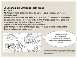 A Aliança de Amizade com Deus
Ex 19,5
No terceiro mês, depois da saída do Egito, o povo chegou a um monte
chamado Sinai.
Moisés subiu sozinho a montanha e lá Deus falou: “...Se vocês obedecerem
ao que estou falando e forem fieis a minha Aliança, vocês serão para mim
o povo mais querido entre todos os povos...”
O povo aceitou essa Aliança de amor com Deus.
Esta Aliança foi feita entre Deus e seu povo e, ao mesmo tempo, entre
Deus e cada pessoa deste povo.
Os Mandamentos
é a Lei de Deus
é a indicação do caminho a
seguir para chegarmos até Deus.
(Ex. 20)
 