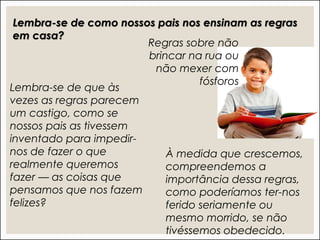 Lembra-se de como nossos pais nos ensinam as regras
em casa?
Regras sobre não
brincar na rua ou
não mexer com
fósforos
À medida que crescemos,
compreendemos a
importância dessa regras,
como poderíamos ter-nos
ferido seriamente ou
mesmo morrido, se não
tivéssemos obedecido.
Lembra-se de que às
vezes as regras parecem
um castigo, como se
nossos pais as tivessem
inventado para impedir-
nos de fazer o que
realmente queremos
fazer — as coisas que
pensamos que nos fazem
felizes?
 