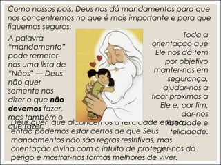 Deus quer que alcancemos a felicidade eterna,
então podemos estar certos de que Seus
mandamentos não são regras restritivas, mas
orientação divina com o intuito de proteger-nos do
perigo e mostrar-nos formas melhores de viver.
Como nossos pais, Deus nos dá mandamentos para que
nos concentremos no que é mais importante e para que
fiquemos seguros.
Toda a
orientação que
Ele nos dá tem
por objetivo
manter-nos em
segurança,
ajudar-nos a
ficar próximos a
Ele e, por fim,
dar-nos
liberdade e
felicidade.
A palavra
“mandamento”
pode remeter-
nos uma lista de
“Nãos” — Deus
não quer
somente nos
dizer o que não
devemos fazer,
mas também o
que fazer.
 
