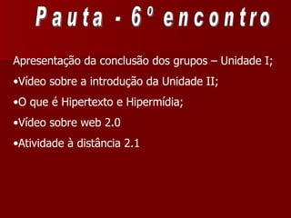 Pauta - 6º encontro Apresentação da conclusão dos grupos – Unidade I; Vídeo sobre a introdução da Unidade II; O que é Hipertexto e Hipermídia;  Vídeo sobre web 2.0 Atividade à distância 2.1  