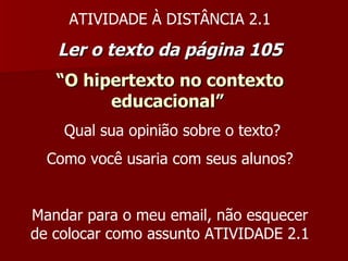 ATIVIDADE À DISTÂNCIA 2.1 Ler o texto da página 105 “ O hipertexto no contexto educacional”   Qual sua opinião sobre o texto? Como você usaria com seus alunos? Mandar para o meu email, não esquecer de colocar como assunto ATIVIDADE 2.1 