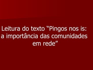 Leitura do texto “Pingos nos is:  a importância das comunidades  em rede” 