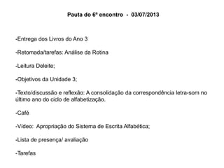 Pauta do 6º encontro - 03/07/2013

-Entrega dos Livros do Ano 3
-Retomada/tarefas: Análise da Rotina
-Leitura Deleite;

-Objetivos da Unidade 3;
-Texto/discussão e reflexão: A consolidação da correspondência letra-som no
último ano do ciclo de alfabetização.
-Café
-Vídeo: Apropriação do Sistema de Escrita Alfabética;
-Lista de presença/ avaliação
-Tarefas

 
