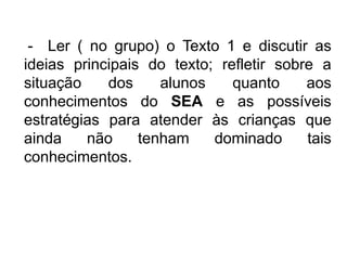 - Ler ( no grupo) o Texto 1 e discutir as
ideias principais do texto; refletir sobre a
situação
dos
alunos
quanto
aos
conhecimentos do SEA e as possíveis
estratégias para atender às crianças que
ainda
não
tenham
dominado
tais
conhecimentos.

 