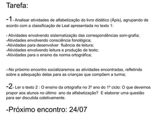 Tarefa:
-1- Analisar atividades de alfabetização do livro didático (Ápis), agrupando de
acordo com a classificação de Leal apresentada no texto 1:
- Atividades envolvendo sistematização das correspondências som-grafia;
-Atividades envolvendo consciência fonológica;
-Atividades para desenvolver fluência de leitura;
-Atividades envolvendo leitura e produção de texto;
-Atividades para o ensino da norma ortográfica;

--No próximo encontro socializaremos as atividades encontradas, refletindo
sobre a adequação delas para as crianças que compõem a turma;

-2- Ler o texto 2 : O ensino da ortografia no 3º ano do 1º ciclo: O que devemos
propor aos alunos no último ano da alfabetização? E elaborar uma questão
para ser discutida coletivamente.

-Próximo encontro: 24/07

 