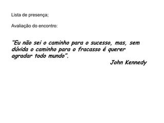 Lista de presença;
Avaliação do encontro:

“Eu não sei o caminho para o sucesso, mas, sem
dúvida o caminho para o fracasso é querer
agradar todo mundo”.
John Kennedy

 
