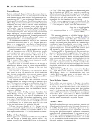 84  Nuclear Medicine: The Requisites
Graves Disease
Patients with newly diagnosed Graves disease are often ini-
tially treated with beta-blockers for symptomatic relief and
more specific therapy with thiourea antithyroid drugs (e.g.,
propylthiouracil [PTU] and methimazole [Tapazole]), which
block organification and reduce thyroid hormone production.
These drugs “cool” the patient down and render the patient
euthyroid, providing time to consider further therapeutic
options. Patients may be instructed to take these drugs for 6
to 12 months. However, the drugs have a high incidence of
adverse effects (50%), the most serious being liver dysfunc-
tion and agranulocytosis. Thus they are rarely prescribed for
longer than a year. Thyroidectomy is an uncommon therapy
and associated with significant risk. Most patients ultimately
receive radioiodine I-131 therapy. Increasingly patients are
being treated with I-131 soon after diagnosis.
The exophthalmos of Graves disease is not controlled
by thiourea antithyroid drugs or I-131 therapy. Some evi-
dence even suggests that exacerbation of exophthalmos
may occur with I-131 therapy; thus corticosteroids may be
administered concomitantly.
Most patients with Graves disease are effectively treated
with one therapeutic dose of I-131. The patient usually
notes symptomatic improvement within 3 weeks of ther-
apy; however, the full therapeutic effect takes 3 to 6
months because stored hormone must first be released.
Radioiodine therapy may not initially be effective in up to
10% of patients. They require repeat treatment, usually
with a higher administered dose.
Pregnancy must be excluded before I-131 therapy is
administered. Women should be counseled to avoid preg-
nancy for 3 to 6 months after therapy in the event that
retreatment is necessary.
Many decades of experience with therapeutic I-131
have shown it to be safe and effective. Endocrinologists
have become comfortable with treating patients, even
children, with I-131 because of its high efficacy and low
incidence of acute or chronic adverse effects.
Most patients treated with I-131 ultimately develop
hypothyroidism and require replacement hormone ther-
apy. This may occur as early as several months after ther-
apy or may take decades. With a larger administered dose,
the likelihood increases for early onset of hypothyroidism.
With a lower administered dose, the likelihood of disease
recurrence is higher.
Occasional patients develop radiation thyroiditis after
I-131 therapy, causing local neck pain, tenderness, or
swelling. Very rarely, this can result in thyroid storm. It is
important to recognize this serious complication, which
may require hospitalization and steroid therapy. Patients
in a very toxic state and those treated with higher amounts
of radioactivity are at greater risk. Beta-blockers used
before and after therapy can minimize this risk.
Evidence over many decades of I-131 therapy has not
shown a statistically significant increase in the frequency of
secondary cancers, infertility, or congenital defects in chil-
dren of patients receiving I-131 therapy for Graves disease.
Iodine-131 Dose Selection
Various approaches have been used for selecting an I-131
dose for therapy in patients with Graves disease. One
method is to prescribe standard I-131 dose in the range of
8 to 15 mCi. This often works. However, factors such as the
size of the gland and %RAIU may result in very different
radiation doses to the thyroid across patients. Large glands
require a relatively higher therapeutic dose, and patients
with a high %RAIU need a lower dose. Some radiothera-
pists adjust this dose based on these two factors.
Another common approach is to use a standard formula that
takes gland size, the %RAIU, and the proposed administered
I-131 dose per gram of thyroid tissue into consideration:
I-131 administered dose =
Gram size of thyroid gland ×
100−thiourea 180 μCi/g
24-hour %RAIU
This approach calculates an individual therapy dose for
each patient with Graves disease. See example (Box 6-7). An
estimation of the gram weight of the gland is required. A nor-
mal gland weighs 15 to 20 g. Patients with Graves disease
typically have glands in the range of 40 to 80 g but sometimes
considerably larger. Considerable interphysician variability
exists in estimation of gland size by palpation; however, an
experienced physician is able to reproducibly estimate gland
size. The size of larger glands is often underestimated.
Another variable in this calculation is the microcurie per
gram dose. In the past, referring physicians often requested
low I-131 doses to minimize the radiation to the patient
(e.g., 60-80 μCi/g tissue). Today, referring physicians are
more comfortable with the safety of higher doses (120-180
μCi/g tissue) and often prefer the higher likelihood of suc-
cess with a single therapeutic dose. Early-onset hypothy-
roidism is also often preferred by some physicians because
they feel it is inevitable and prompt replacement therapy
can be instituted.
Patients with rapid radioiodine turnover in the gland
(e.g., high 4-hour but normal or near-normal 24-hour
%RAIU) have a shorter I-131 thyroid residence time. Thus
a higher I-131 dose than would be calculated using the
standard 24-hour %RAIU should be considered.
Toxic Nodular Disease
Toxic nodules are more resistant to therapy with radioio-
dine than Graves disease. The reason is unclear, but it may
be that I-131 thyroid residence time in the nodule(s) is
reduced, leading to a lower retained dose. The adminis-
tered I-131 therapeutic dose is often increased by 50% over
what would be prescribed for Graves disease. An empirical
dose of 20 to 25 mCi is also often used. Because extranodu-
lar tissue is suppressed and spared from radiation, normal
function usually resumes after successful therapy.
Thyroid Cancer
Well-differentiated thyroid cancer originates from thyroid
follicular epithelium and retains biological characteristics
of healthy thyroid tissue, including expression of the
sodium iodide symporter, which is responsible for radioio-
dine uptake. The prognosis with appropriate treatment is
generally good, with an estimated 10-year survival rate of
85%. Even with distant metastases, the 10-year survival is
25% to 40%. However, the lifetime recurrence rate is 10%
to 30%, so long-term follow-up is required and subsequent
therapy is necessary for many patients.
 