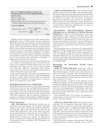 Endocrine System  85
Papillary thyroid carcinoma is the most common histo-
pathological type of differentiated thyroid malignancy
(70%). Pure follicular cell carcinoma occurs less frequently
(25%). Papillary thyroid cancer spreads via regional lym-
phatic vessels, whereas follicular thyroid carcinoma is more
likely to disseminate hematogenously, resulting in distant
metastases and a worse prognosis. Hürthle cell and tall cell
variants of papillary cancer behave similarly to the follicu-
lar cell and have a poorer prognosis. Medullary carcinomas
and anaplastic carcinomas do not concentrate radioiodine
and are not detected with radioiodine scintigraphy or
effectively treated with I-131 therapy.
The primary treatment for newly diagnosed thyroid can-
cer is surgery. In uncomplicated cases, near-total thyroid-
ectomy is the standard operation. Patients with cervical or
mediastinal metastases require more extensive lymph
neck dissection. Effective radioiodine I-131 therapy
requires removal of the uninvolved normal thyroid and as
much of the thyroid cancer as possible.
After total thyroidectomy, the serum thyroglobulin level
should not be detectable; therefore serum thyroglobulin
becomes a specific thyroid cancer marker. Its sensitivity
for detection of residual or recurrent cancer is enhanced
when it is stimulated by serum TSH.
Whole-Body Thyroid Cancer Scintigraphy
Well-differentiated thyroid cancer cells maintain physiolog-
ical function; however, they are hypofunctional compared
to normal thyroid tissue and thus take up radioiodine to a
lesser degree. This is the reason that thyroid cancer nodules
appear cold on thyroid scans. However, after thyroidectomy
with TSH stimulation, either by hormone withdrawal or
exogenous stimulation with recombinant TSH (Thyrogen),
thyroid cancer imaging with radioiodine becomes feasible.
Patient Preparation
After Thyroidectomy.  Whole-body thyroid scans are
acquired 6 weeks after surgery. Two methods of prepara-
tion have been used: (1) The patient is not prescribed thy-
roid hormone replacement postoperatively, and thus the
serum TSH progressively rises as the patient becomes
increasingly hypothyroid. The patient’s serum TSH level
should be greater than 30 U/mL before radioiodine is
administered, to ensure good uptake. (2) Alternatively,
patients are placed on replacement thyroid hormone and
are pretreated with recombinant TSH (Thyrogen) (see
later discussion).
Follow-Up Whole-Body Scan.  Two methods are used
in follow-up scans. One is similar to that described earlier.
The patient discontinues the long-acting thyroid hormone
T4 analog levothyroxine (Synthroid) for 4 to 6 weeks, until
the TSH level is greater than 30 U/mL. To minimize
hypothyroid symptoms, some patients are prescribed a
shorter half-life T3 thyroid hormone analog, triiodothyro-
nine (Cytomel). However, this drug must be discontinued
2 weeks before radioiodine administration to ensure an
adequate rise in the serum TSH.
Rrecombinant Thyroid-Stimulating Hormone
­(Thyrogen) as an Alternative to Thyroid Hormone
Withdrawal.  Symptoms of hypothyroidism can be quite
debilitating for many patients, particularly those with
other medical problems. Thyrogen, a recombinant form of
TSH (rTSH), is administered on 2 consecutive days as an
intramuscular injection of 0.9 mg. A serum TSH level is
usually obtained. On the third day, radioiodine is adminis-
tered. Imaging is performed on day 5 for I-131 and day 4
for I-123.
Hypothyroidism causes a decrease in the glomerular fil-
tration rate (GFR) and radioiodine clearance. Recombinant
TSH does not affect GFR, which has been suggested as a
cause for differing sensitivities between Thyrogen and
synthroid withdrawal scans. To expose thyroid cancer cells
to similar extracellular radioiodine and maximize opportu-
nity for uptake, a larger administered dose is required using
recombinant TSH.
Methodology for Whole-Body Thyroid Cancer
Scintigraphy
Iodine-131 Whole-Body Scan.  In the past, 5 mCi or
more of I-131 was the commonly administered dose for
whole-body diagnostic thyroid cancer scans. Because of
reports of thyroid “stunning” after this diagnostic dose
(i.e., reduced uptake of the subsequent therapeutic dose),
the recommended I-131 diagnostic dose is now less than 5
mCi, commonly 2 to 3 mCi.
Box 6-8 presents a summary of the protocol. A large
field-of-view gamma camera equipped with a high-energy
parallel-hole collimator is used, with a 20% to 30% window
centered at 364 keV. Whole-body imaging is acquired 48
hours after oral administration. Whole-body views allow
detection of thyroid metastases at distant sites—for exam-
ple, in bones of the skull, humeri, spine, and femurs and in
the liver and brain.
Scans performed after I-131 therapy are obtained in a
similar manner, except that the scan is acquired approxi-
mately 7 days after therapy.
Iodine-123 Whole-Body Scan.  Increasingly, I-123 is
replacing I-131 for diagnostic whole-body thyroid cancer
scans. Stunning is not an issue with I-123, image quality is
superior, and the study is completed 24 hours after dose
administration, rather than 48 hours. I-123 might be
expected to detect fewer tumors than I-131 because of the
earlier imaging period with less time for background clear-
ance. However, investigations have shown similar ability
to detect metastases, possibly because of the higher pho-
ton flux with I-123.
Box 6-9 presents a summary of the protocol. The orally
administered dose of I-123 is typically 1.5 to 3 mCi. A
	Box 6-7.  Example Calculation of Iodine-131
Therapeutic Dose for Graves Hyperthyroidism
INPUT DATA
Gland weight: 60 g
24-hour uptake: 80%
Desired dose to be retained in thyroid (selected to
deliver 8,000-10,000 rads to thyroid): 100 μCi/g
CALCULATIONS
Required dose (μCi) =
60 g × 100 μCi/g
0.80
= 7500
Dose (mCi) = 7500
1000
= 7.5 mCi
 
