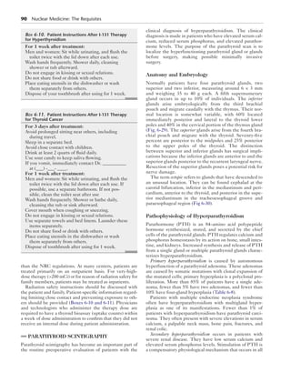 90  Nuclear Medicine: The Requisites
than the NRC regulations. At many centers, patients are
treated primarily on an outpatient basis. For very-high-
dose therapy (200 mCi) or for reason of radiation safety for
family members, patients may be treated as inpatients.
Radiation safety instructions should be discussed with
the patient and family. Patient-specific information regard-
ing limiting close contact and preventing exposure to oth-
ers should be provided (Boxes 6-10 and 6-11). Physicians
and technologists who administer the therapy dose are
required to have a thyroid bioassay (uptake counts) within
a week of dose administration to confirm that they did not
receive an internal dose during patient administration.
PARATHYROID SCINTIGRAPHY
Parathyroid scintigraphy has become an important part of
the routine preoperative evaluation of patients with the
clinical diagnosis of hyperparathyroidism. The clinical
diagnosis is made in patients who have elevated serum cal-
cium, reduced serum phosphorus, and elevated parathor-
mone levels. The purpose of the parathyroid scan is to
localize the hyperfunctioning parathyroid gland or glands
before surgery, making possible minimally invasive
surgery.
Anatomy and Embryology
Normally patients have four parathyroid glands, two
superior and two inferior, measuring around 6 × 3 mm
and weighing 35 to 40 g each. A fifth supernumerary
gland occurs in up to 10% of individuals. The inferior
glands arise embryologically from the third brachial
pouch and migrate caudally with the thymus. Their nor-
mal location is somewhat variable, with 60% located
immediately posterior and lateral to the thyroid lower
poles and 40% in the cervical portion of the thymus gland
(Fig. 6-29). The superior glands arise from the fourth bra-
chial pouch and migrate with the thyroid. Seventy-five
percent are posterior to the midpoles and 25% posterior
to the upper poles of the thyroid. The distinction
between superior and inferior glands has surgical impli-
cations because the inferior glands are anterior to and the
superior glands posterior to the recurrent laryngeal nerve.
Resection of the superior glands poses a potential risk for
nerve damage.
The term ectopic refers to glands that have descended to
an unusual location. They can be found cephalad at the
carotid bifurcation, inferior in the mediastinum and peri-
cardium, anterior to the thyroid, and posterior in the supe-
rior mediastinum in the tracheoesophageal groove and
paraesophageal region (Fig 6-30).
Pathophysiology of Hyperparathyroidism
Parathormone (PTH) is an 84–amino acid polypeptide
hormone synthesized, stored, and secreted by the chief
cells of the parathyroid glands. PTH regulates calcium and
phosphorus homeostasis by its action on bone, small intes-
tine, and kidneys. Increased synthesis and release of PTH
from a single gland or multiple parathyroid glands charac-
terizes hyperparathyroidism.
Primary hyperparathyroidism is caused by autonomous
hyperfunction of a parathyroid adenoma. These adenomas
are caused by somatic mutations with clonal expansion of
the mutated cells; primary hyperplasia is a polyclonal pro-
liferation. More than 85% of patients have a single ade-
noma, fewer than 5% have two adenomas, and fewer than
10% have four-gland hyperplasia (Table 6-8).
Patients with multiple endocrine neoplasia syndrome
often have hyperparathyroidism with multigland hyper-
plasia as one of its manifestations. Fewer than 1% of
patients with hyperparathyroidism have parathyroid carci-
noma. They often present with severe elevations in serum
calcium, a palpable neck mass, bone pain, fractures, and
renal colic.
Secondary hyperparathyroidism occurs in patients with
severe renal disease. They have low serum calcium and
elevated serum phosphorus levels. Stimulation of PTH is
a compensatory physiological mechanism that occurs in all
	Box 6-10.  Patient Instructions After I-131 Therapy
for Hyperthyroidism
For 1 week after treatment:
Men and women: Sit while urinating, and flush the
toilet twice with the lid down after each use.
Wash hands frequently. Shower daily, cleaning
shower or tub afterward.
Do not engage in kissing or sexual relations.
Do not share food or drink with others.
Place eating utensils in the dishwasher or wash
them separately from others.
Dispose of your toothbrush after using for 1 week.
	Box 6-11.  Patient Instructions After I-131 Therapy
for Thyroid Cancer
For 3 days after treatment:
Avoid prolonged sitting near others, including
during travel.
Sleep in a separate bed.
Avoid close contact with children.
Drink at least 2 quarts of fluid daily.
Use sour candy to keep saliva flowing.
If you vomit, immediately contact Dr. __________
at (___) -___- ____.
For 1 week after treatment:
Men and women: Sit while urinating, and flush the
toilet twice with the lid down after each use. If
possible, use a separate bathroom. If not pos-
sible, clean the toilet seat after use
Wash hands frequently. Shower or bathe daily,
cleaning the tub or sink afterward.
Cover mouth when coughing or sneezing.
Do not engage in kissing or sexual relations.
Use separate towels and bed linens. Launder these
items separately.
Do not share food or drink with others.
Place eating utensils in the dishwasher or wash
them separately from others.
Dispose of toothbrush after using for 1 week.
 