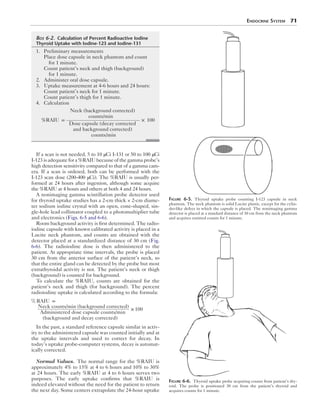 Endocrine System  71
If a scan is not needed, 5 to 10 μCi I-131 or 50 to 100 μCi
I-123 is adequate for a %RAIU because of the gamma probe’s
high detection sensitivity compared to that of a gamma cam-
era. If a scan is ordered, both can be performed with the
I-123 scan dose (200-400 μCi). The %RAIU is usually per-
formed at 24 hours after ingestion, although some acquire
the %RAIU at 4 hours and others at both 4 and 24 hours.
A nonimaging gamma scintillation probe detector used
for thyroid uptake studies has a 2-cm thick × 2-cm diame-
ter sodium iodine crystal with an open, cone-shaped, sin-
gle-hole lead collimator coupled to a photomultiplier tube
and electronics (Figs. 6-5 and 6-6).
Room background activity is first determined. The radio-
iodine capsule with known calibrated activity is placed in a
Lucite neck phantom, and counts are obtained with the
detector placed at a standardized distance of 30 cm (Fig.
6-6). The radioiodine dose is then administered to the
patient. At appropriate time intervals, the probe is placed
30 cm from the anterior surface of the patient’s neck, so
that the entire gland can be detected by the probe but most
extrathyroidal activity is not. The patient’s neck or thigh
(background) is counted for background.
To calculate the %RAIU, counts are obtained for the
patient’s neck and thigh (for background). The percent
radioiodine uptake is calculated according to the formula:
% RAIU =
Neck counts/min (background corrected)
Administered dose capsule counts/min
(background and decay corrected)
× 100
In the past, a standard reference capsule similar in activ-
ity to the administered capsule was counted initially and at
the uptake intervals and used to correct for decay. In
today’s uptake probe-computer systems, decay is automat-
ically corrected.
Normal Values.  The normal range for the %RAIU is
approximately 4% to 15% at 4 to 6 hours and 10% to 30%
at 24 hours. The early %RAIU at 4 to 6 hours serves two
purposes. The early uptake confirms that %RAIU is
indeed elevated without the need for the patient to return
the next day. Some centers extrapolate the 24-hour uptake
Figure 6-5.  Thyroid uptake probe counting I-123 capsule in neck
phantom. The neck phantom is solid Lucite plastic, except for the cylin-
der-like defect in which the capsule is placed. The nonimaging gamma
detector is placed at a standard distance of 30 cm from the neck phantom
and acquires emitted counts for 1 minute.
Figure 6-6.  Thyroid uptake probe acquiring counts from patient’s thy-
roid. The probe is positioned 30 cm from the patient’s thyroid and
acquires counts for 1 minute.
	Box 6-2.  Calculation of Percent Radioactive Iodine
Thyroid Uptake with Iodine-123 and Iodine-131
	1.	Preliminary measurements
Place dose capsule in neck phantom and count
for 1 minute.
Count patient’s neck and thigh (background)
for 1 minute.
	2.	Administer oral dose capsule.
	3.	Uptake measurement at 4-6 hours and 24 hours:
Count patient’s neck for 1 minute.
Count patient’s thigh for 1 minute.
	4.	Calculation
%RAIU =
Neck (background corrected)
counts/min
Dose capsule (decay corrected
and background corrected)
counts/min
× 100
 