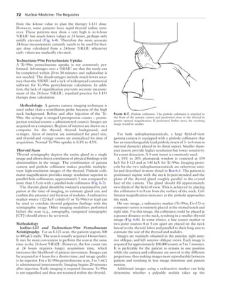 72  Nuclear Medicine: The Requisites
from the 4-hour value to plan the therapy I-131 dose.
However, some patients have rapid thyroid iodine turn-
over. These patients may show a very high 4- to 6-hour
%RAIU but much lower values at 24 hours, perhaps only
mildly elevated (Fig. 6-4). Therefore the more accurate
24-hour measurement certainly needs to be used for ther-
apy dose calculated from a 24-hour %RAIU whenever
early values are markedly elevated.
Technetium-99m Pertechnetate Uptake
A Tc-99m pertechnetate uptake is not commonly per-
formed. Advantages over a %RAIU are that the study can
be completed within 20 to 30 minutes and radioiodine is
not needed. The disadvantages include much lower accu-
racy than the %RAIU and a lack of widespread commercial
software for Tc-99m pertechnetate calculation. In addi-
tion, the lack of organification prevents accurate measure-
ment of the 24-hour %RAIU, standard practice for I-131
therapy dose calculation.
Methodology.  A gamma camera imaging technique is
used rather than a scintillation probe because of the high
neck background. Before and after injection of the Tc-
99m, the syringe is imaged (preinjection counts − postin-
jection residual counts = administered counts). Images are
acquired on a computer. Regions of interest are drawn on a
computer for the thyroid, thyroid background, and
syringes. Areas of interest are normalized for pixel size,
and thyroid and syringe counts are normalized for time of
acquisition. Normal Tc-99m uptake is 0.3% to 4.5%.
Thyroid Scan
Thyroid scintigraphy depicts the entire gland in a single
image and allows direct correlation of physical findings with
abnormalities in the image. The combination of gamma
camera and pinhole collimator makes possible multiple-
view high-resolution images of the thyroid. Pinhole colli-
mator magnification provides image resolution superior to
parallel-hole collimators, approximately 5 mm compared to
more than 1.5 cm with a parallel-hole collimator (Fig. 6-7).
The thyroid gland should be routinely examined by pal-
pation at the time of imaging, to estimate gland size and
confirm the presence and location of nodules. A radioactive
marker source (122-keV cobalt-57 or Tc-99m) or lead can
be used to correlate thyroid palpation findings with the
scintigraphic image. Other imaging modalities performed
before the scan (e.g., sonography, computed tomography
[CT]) should always be reviewed.
Methodology
Iodine-123 and Technetium-99m Pertechnetate
Scintigraphy.  For an I-123 scan, the patient ingests 300
to 400 μCi orally. The scan is usually acquired 4 hours later.
It may be more convenient to perform the scan at the same
time as the 24-hour %RAIU. However, the low count rate
at 24 hours requires longer acquisition time, which
increases the likelihood of patient movement. Images can
be acquired at 4 hours for a shorter time, and image quality
is far superior. For a Tc-99m pertechnetate scan, 3 to 5 mCi
is administered intravenously. Imaging begins 20 minutes
after injection. Early imaging is required because Tc-99m
is not organified and thus not retained within the thyroid.
For both radiopharmaceuticals, a large field-of-view
gamma camera is equipped with a pinhole collimator that
has an interchangeable lead pinhole insert of 3- to 6-mm in
internal diameter placed in its distal aspect. Smaller diam-
eter inserts provide higher resolution but lower sensitivity
for count detection. A 4-mm insert is commonly used.
A 15% to 20% photopeak window is centered at 159
keV for I-123 and at 140 keV for Tc-99m. Imaging proto-
cols for the two radiopharmaceuticals are otherwise simi-
lar and described in more detail in Box 6-3. The patient is
positioned supine with the neck hyperextended and the
plane of the thyroid gland roughly parallel to the crystal
face of the camera. The gland should fill approximately
two thirds of the field of view. This is achieved by placing
the collimator 6 to 8 cm from the surface of the neck. Col-
limator magnification increases as the pinhole approaches
the neck.
On one image, a radioactive marker (Tc-99m, Co-57) or
computer cursor is routinely placed at the sternal notch and
right side. For this image, the collimator could be placed at
a greater distance to the neck, resulting in a smaller thyroid
image (Fig. 6-8). In some clinics, a line source marker or
two point sources 4 or 5 cm apart are placed on the neck
lateral to the thyroid lobes and parallel to their long axis to
estimate the size of the thyroid and nodules.
Images are routinely obtained in the anterior, right ante-
rior oblique, and left anterior oblique views. Each image is
acquired for approximately 100,000 counts or 5 to 7 minutes.
It is preferable for the patient to remain in one position
while the camera and collimator are moved to the different
projections,thusmakingimagesmorereproduciblebetween
patient and resulting in less image distortion and patient
motion.
Additional images using a radioactive marker can help
determine whether a palpable nodule takes up the
Figure 6-7.  Pinhole collimator. The pinhole collimator is attached to
the front of the gamma camera and positioned close to the thyroid to
permit optimal magnification. If positioned farther away, the resulting
image would be smaller.
 