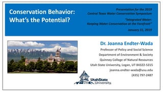 Dr. Joanna Endter-Wada
Professor of Policy and Social Science
Department of Environment & Society
Quinney College of Natural Resources
Utah State University, Logan, UT 84322-5215
joanna.endter-wada@usu.edu
(435) 797-2487
Conservation Behavior:
What’s the Potential?
Presentation for the 2019
Central Texas Water Conservation Symposium
“Integrated Water:
Keeping Water Conservation at the Forefront”
January 31, 2019
 