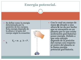 Energía potencial.Con lo cual un cuerpo de masa m situado a una altura h (se da por hecho que se encuentra en un planeta por lo que existe aceleración gravitatoria) posee energía. Debido a que esta energía depende de la posición del cuerpo con respecto al centro del planeta se la llama energía potencial gravitatoria.Se define como la energía determinada por la posición de los cuerpos. Esta energía depende de la altura y el peso del cuerpo según la ecuación:             Ep= m . g . h = P . h 