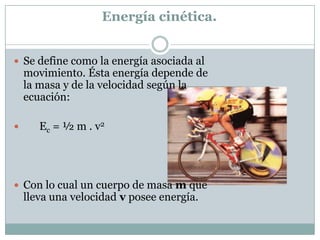 Energía cinética.Se define como la energía asociada al movimiento. Ésta energía depende de la masa y de la velocidad según la ecuación:         Ec = ½ m . v2 Con lo cual un cuerpo de masa m que lleva una velocidad v posee energía.