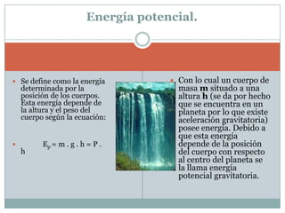 Energía potencial.Con lo cual un cuerpo de masa m situado a una altura h (se da por hecho que se encuentra en un planeta por lo que existe aceleración gravitatoria) posee energía. Debido a que esta energía depende de la posición del cuerpo con respecto al centro del planeta se la llama energía potencial gravitatoria.Se define como la energía determinada por la posición de los cuerpos. Esta energía depende de la altura y el peso del cuerpo según la ecuación:             Ep= m . g . h = P . h 
