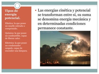 Tipos de energía potencial.Elástica: la que posee un muelle estirado o comprimido.Química: la que posee un combustible, capaz de liberar calor.Eléctrica: la que posee un condensador cargado, capaz de encender una lámpara.Las energías cinética y potencial se transforman entre sí, su suma se denomina energía mecánica y en determinadas condiciones permanece constante.