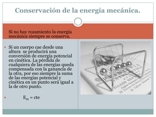Conservación de la energía mecánica.Si no hay rozamiento la energía mecánica siempre se conserva.Si un cuerpo cae desde una altura  se producirá una conversión de energía potencial en cinética. La pérdida de cualquiera de las energías queda compensada con la ganancia de la otra, por eso siempre la suma de las energías potencial y cinética en un punto será igual a la de otro punto.             Em = cte