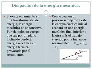 Disipación de la energía mecánica.Si existe rozamiento en una transformación de energía, la energía mecánica no se conserva. Por ejemplo, un cuerpo que cae por un plano inclinado perderá energía mecánica en energía térmica provocada por el rozamiento.Con lo cual en un proceso semejante a éste la energía cinética inicial acabará en una energía mecánica final inferior a la otra más el trabajo ejercido por la fuerza de rozamiento:      Emo = Emf + Tfr