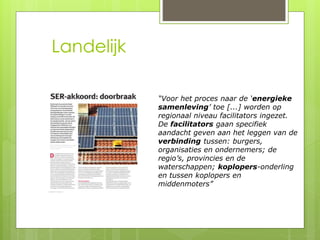 Landelijk 
“Voor het proces naar de ‘energieke 
samenleving’ toe [...] worden op 
regionaal niveau facilitators ingezet. 
De facilitators gaan specifiek 
aandacht geven aan het leggen van de 
verbinding tussen: burgers, 
organisaties en ondernemers; de 
regio’s, provincies en de 
waterschappen; koplopers-onderling 
en tussen koplopers en 
middenmoters” 
 