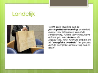 Landelijk 
“IenM geeft invulling aan de 
participatiesamenleving en creëert 
ruimte voor initiatieven vanuit de 
samenleving, ruimte voor innovatieve 
oplossingen en ruimte in de 
regelgeving. IenM heeft de ambitie om 
als ‘energieke overheid’ het gesprek 
met de energieke samenleving aan te 
gaan”. 
 