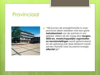 Provinciaal 
 “Wij kunnen de energietransitie in onze 
provincie alleen bereiken met een grote 
betrokkenheid van de partners in ons 
gebied. Alleen als de vraag door burgers, 
MKB-ers, maatschappelijke organisaties 
en kennisinstellingen wordt geformuleerd 
en de oplossing ook daar bedacht wordt, 
zal een transitie naar duurzame energie 
effectief zijn” 
 