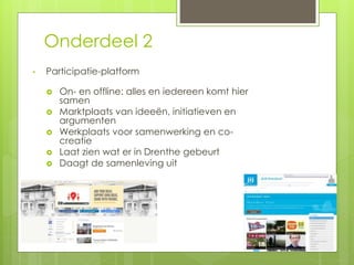 Onderdeel 2 
• Participatie-platform 
 On- en offline: alles en iedereen komt hier 
samen 
 Marktplaats van ideeën, initiatieven en 
argumenten 
 Werkplaats voor samenwerking en co-creatie 
 Laat zien wat er in Drenthe gebeurt 
 Daagt de samenleving uit 
 