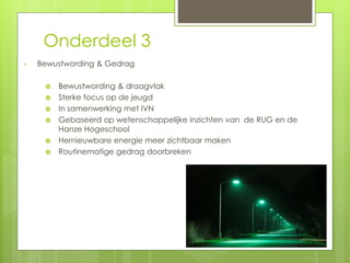 Onderdeel 3 
• Bewustwording & Gedrag 
 Bewustwording & draagvlak 
 Sterke focus op de jeugd 
 In samenwerking met IVN 
 Gebaseerd op wetenschappelijke inzichten van de RUG en de 
Hanze Hogeschool 
 Hernieuwbare energie meer zichtbaar maken 
 Routinematige gedrag doorbreken 
 