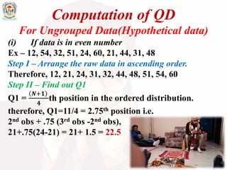 Computation of QD
For Ungrouped Data(Hypothetical data)
(i) If data is in even number
Ex – 12, 54, 32, 51, 24, 60, 21, 44, 31, 48
Step I – Arrange the raw data in ascending order.
Therefore, 12, 21, 24, 31, 32, 44, 48, 51, 54, 60
Step II – Find out Q1
Q1 =
𝑵+𝟏
𝟒
th position in the ordered distribution.
therefore, Q1=11/4 = 2.75th position i.e.
2nd obs + .75 (3rd obs -2nd obs),
21+.75(24-21) = 21+ 1.5 = 22.5
 
