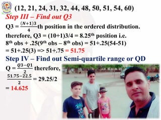 (12, 21, 24, 31, 32, 44, 48, 50, 51, 54, 60)
Step III – Find out Q3
Q3 =
𝑵+𝟏 𝟑
𝟒
th position in the ordered distribution.
therefore, Q3 = (10+1)3/4 = 8.25th position i.e.
8th obs + .25(9th obs – 8th obs) = 51+.25(54-51)
= 51+.25(3) => 51+.75 = 51.75
Step IV – Find out Semi-quartile range or QD
Q =
𝑸𝟑−𝑸𝟏
𝟐
therefore,
𝟓𝟏.𝟕𝟓−𝟐𝟐.𝟓
𝟐
= 29.25/2
= 14.625
 