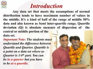 Introduction
Any data set that meets the assumptions of normal
distribution tends to have maximum number of values in
the middle. It’s a kind of half of the range of middle 50%
data and also known as Semi inter-quartile range. Quartile
deviation (Q) is absolute measure of dispersion of the
central or middle portion of the
data set.
Important Note: The students must
understand the difference between
Quartile and Quarter. Quartile is
a point on a data set where as
Quarter is 1/4th part. You can
be in a quarter but you have
to be at a quartile.
 
