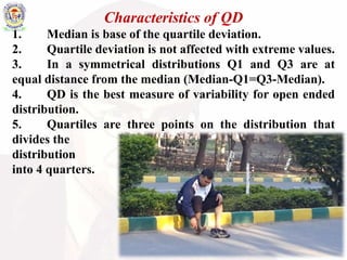 Characteristics of QD
1. Median is base of the quartile deviation.
2. Quartile deviation is not affected with extreme values.
3. In a symmetrical distributions Q1 and Q3 are at
equal distance from the median (Median-Q1=Q3-Median).
4. QD is the best measure of variability for open ended
distribution.
5. Quartiles are three points on the distribution that
divides the
distribution
into 4 quarters.
 