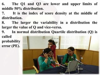 6. The Q1 and Q3 are lower and upper limits of
middle 50% distribution.
7. It is the index of score density at the middle of
distribution.
8. The larger the variability in a distribution the
larger the value of Q and vice-versa.
9. In normal distribution Quartile distribution (Q) is
called
probability
error (PE).
 