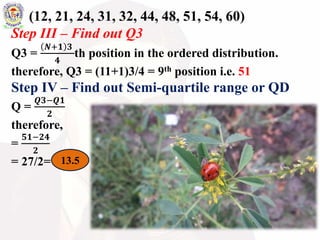 (12, 21, 24, 31, 32, 44, 48, 51, 54, 60)
Step III – Find out Q3
Q3 =
𝑵+𝟏 𝟑
𝟒
th position in the ordered distribution.
therefore, Q3 = (11+1)3/4 = 9th position i.e. 51
Step IV – Find out Semi-quartile range or QD
Q =
𝑸𝟑−𝑸𝟏
𝟐
therefore,
=
𝟓𝟏−𝟐𝟒
𝟐
= 27/2= 13.5
 