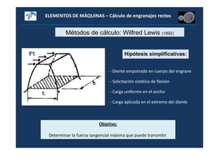 ELEMENTOS DE MÁQUINAS – Cálculo de engranajes rectos
Métodos de cálculo: Wilfred Lewis (1892)
Hipótesis simplificativas:
- Diente empotrado en cuerpo del engrane
- Solicitación estática de flexión
- Carga uniforme en el ancho
- Carga aplicada en el extremo del diente
Objetivo:
Determinar la fuerza tangencial máxima que puede transmitir.
 