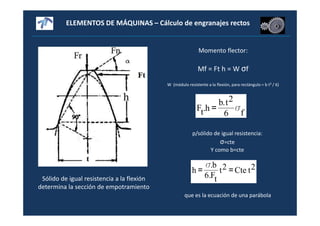 ELEMENTOS DE MÁQUINAS – Cálculo de engranajes rectos
Sólido de igual resistencia a la flexión
determina la sección de empotramiento
Momento flector:
Mf = Ft h = W σf
W (módulo resistente a la flexión, para rectángulo = b t² / 6)
f6
2t.b
h.tF σ=
p/sólido de igual resistencia:
σ=cte
Y como b=cte
2tCte2t
tF.6
b.
h ==
σ
que es la ecuación de una parábola
 