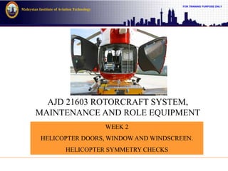 FOR TRAINING PURPOSE ONLY
Malaysian Institute of Aviation Technology
AJD 21603 ROTORCRAFT SYSTEM,
MAINTENANCE AND ROLE EQUIPMENT
WEEK 2
HELICOPTER DOORS, WINDOW AND WINDSCREEN.
HELICOPTER SYMMETRY CHECKS
 