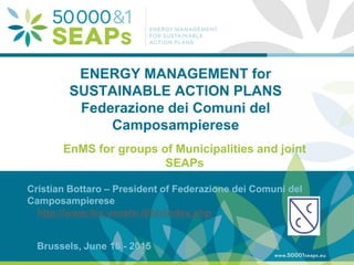 Supporting Local Authoritites in the Development and Integration of SEAPs with
Energy management SystemsAccording to ISO 500001
www.500001seaps.eu
@500001SEAPs
ENERGY MANAGEMENT for
SUSTAINABLE ACTION PLANS
Federazione dei Comuni del
Camposampierese
EnMS for groups of Municipalities and joint
SEAPs
Cristian Bottaro – President of Federazione dei Comuni del
Camposampierese
http://www.fcc.veneto.it/hh/index.php
Brussels, June 18 - 2015
 
