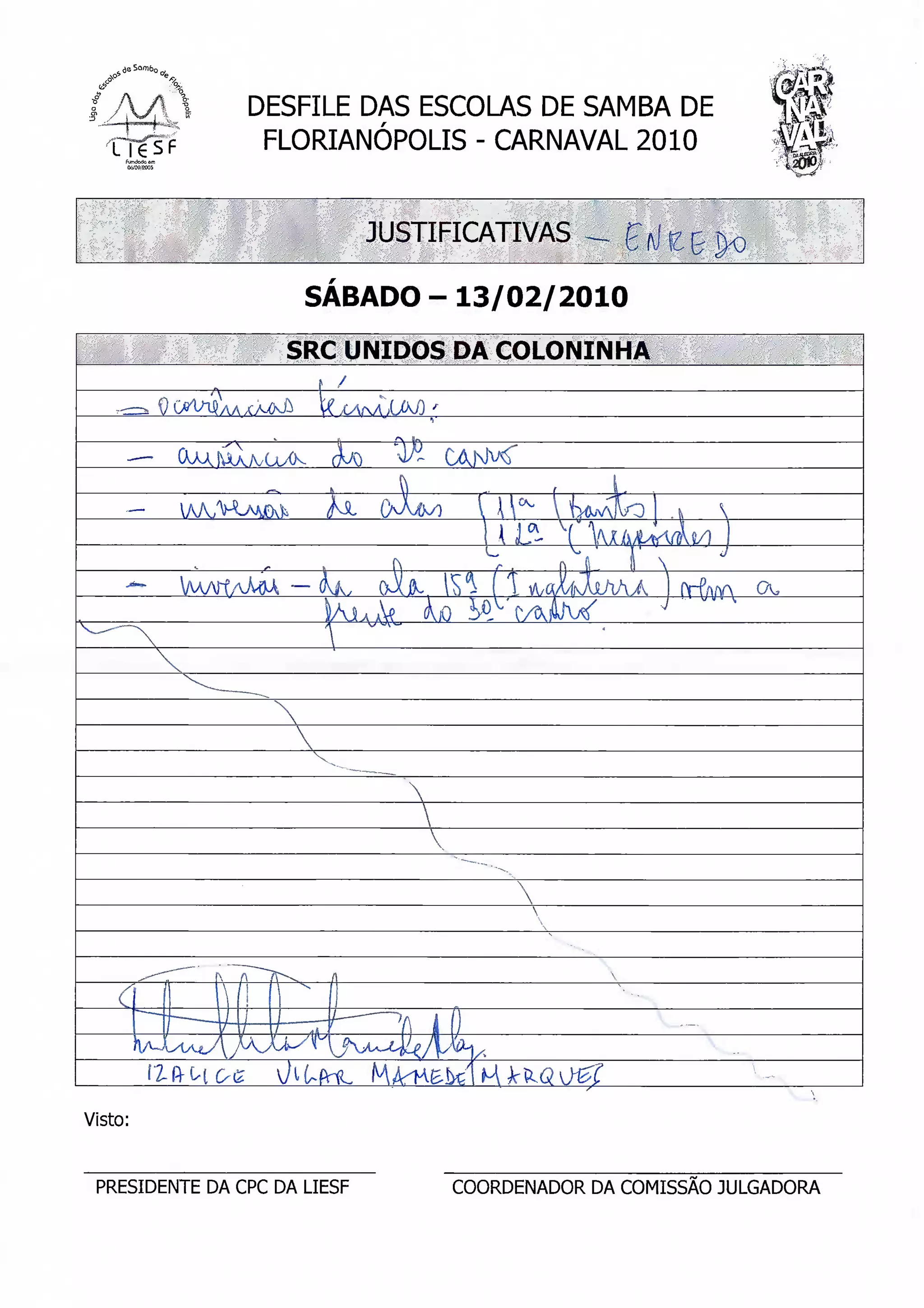 DESFILE DAS ESCOLAS DE SAMBA DE
                      FLORIANÓPOLIS - CARNAVAL 2010
                                                               v
                                                                 SS»




                              JUSTIFICATIVAS

                        SÁBADO-13/02/2010

                       SRC UNIDOS DA COLONINHA

                           X/V/v




         f2-ftltOg
Visto:


 PRESIDENTE DA CPC DA LIESF        COORDENADOR DA COMISSÃO JULGADORA
 