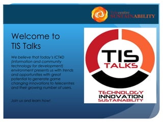 Welcome to
TIS Talks
We believe that today’s ICT4D
(information and community
technology for development)
environment presents us with trends
and opportunities with great
potential to generate game
changing innovations to telecentres
and their growing number of users.
Join us and learn how!
 