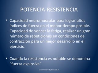 POTENCIA-RESISTENCIA 
• Capacidad neuromuscular para lograr altos 
índices de fuerza en el menor tiempo posible. 
Capacidad de vencer la fatiga, realizar un gran 
número de repeticiones en condiciones de 
contracción para un mejor desarrollo en el 
ejercicio. 
• Cuando la resistencia es notable se denomina 
"fuerza explosiva" 
javiermazzone@yahoo.com.ar 
 