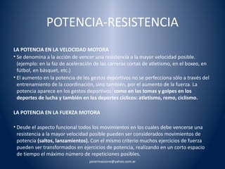 POTENCIA-RESISTENCIA 
LA POTENCIA EN LA VELOCIDAD MOTORA 
• Se denomina a la acción de vencer una resistencia a la mayor velocidad posible. 
(ejemplo: en la faz de aceleración de las carreras cortas de atletismo, en el boxeo, en 
fútbol, en básquet, etc.) 
• El aumento en la potencia de los gestos deportivos no se perfecciona sólo a través del 
entrenamiento de la coordinación, sino también, por el aumento de la fuerza. La 
potencia aparece en los gestos deportivos: como en las tomas y golpes en los 
deportes de lucha y también en los deportes cíclicos: atletismo, remo, ciclismo. 
LA POTENCIA EN LA FUERZA MOTORA 
• Desde el aspecto funcional todos los movimientos en los cuales debe vencerse una 
resistencia a la mayor velocidad posible pueden ser considerados movimientos de 
potencia (saltos, lanzamientos). Con el mismo criterio muchos ejercicios de fuerza 
pueden ser transformados en ejercicios de potencia, realizando en un corto espacio 
de tiempo el máximo número de repeticiones posibles. 
javiermazzone@yahoo.com.ar 
 