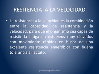 RESITENCIA A LA VELOCIDAD 
• La resistencia a la velocidad es la combinación 
entre la capacidad de resistencia y la 
velocidad; para que el organismo sea capaz de 
resistir la fatiga en esfuerzos muy elevados 
con movimiento rápidos en busca de una 
excelente resistencia anaeróbica con buena 
tolerancia al lactato. 
javiermazzone@yahoo.com.ar 
 