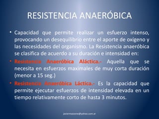 RESISTENCIA ANAERÓBICA 
• Capacidad que permite realizar un esfuerzo intenso, 
provocando un desequilibrio entre el aporte de oxígeno y 
las necesidades del organismo. La Resistencia anaeróbica 
se clasifica de acuerdo a su duración e intensidad en: 
• Resistencia Anaeróbica Aláctica.- Aquella que se 
necesita en esfuerzos maximales de muy corta duración 
(menor a 15 seg.) 
• Resistencia Anaeróbica Láctica.- Es la capacidad que 
permite ejecutar esfuerzos de intensidad elevada en un 
tiempo relativamente corto de hasta 3 minutos. 
javiermazzone@yahoo.com.ar 
 
